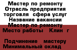 Мастер по ремонту › Отрасль предприятия ­ торговля, сфера услуг › Название вакансии ­ Мастер по ремонту › Место работы ­ Клин  г › Подчинение ­ мастеру › Минимальный оклад ­ 30 000 › Максимальный оклад ­ 45 000 › Возраст от ­ 20 › Возраст до ­ 40 - Московская обл., Клинский р-н, Клин г. Работа » Вакансии   . Московская обл.